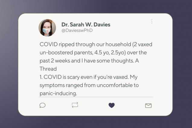an image of Dr. Sarah Davies' tweet on a purple background. Tweet reads: "COVID ripped through our household (2 vaxed un-boostered parents, 4.5 yo, 2.5yo) over the past 2 weeks and I have some thoughts. A thread 1. COVID is scary even if you're vaxed. My symptoms ranged from uncomfortable to panic-inducing."