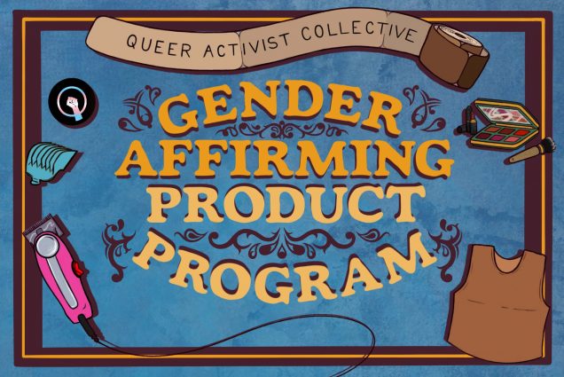 Illustration for the "Gender Affirming Product Program" started by the "Queer Activist Collective" on BU' s campus. The illustration has a textured blue background, brown border, and yellow and orange text decorated with swirling flourishes. Around the text are drawings of binding bandage wrap (where "Queer Activist Collective" is written), a makeup kit, a chest binder, an electric shaver, and the trans black lives matter pride symbol.