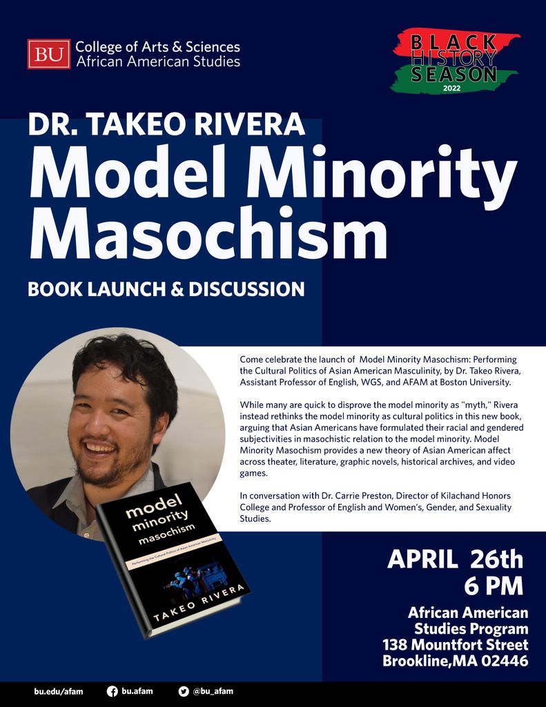 Poster for Dr. Takeo Rivera Book Launch & Discussion: "Model Minority Masochism". Event on April 26th at 6pm, at 138 Mountfort St in Brookline, MA 02446. Dr. Rivera is an Assistant Professor of English, WGS, and AFAM at Boston University. 