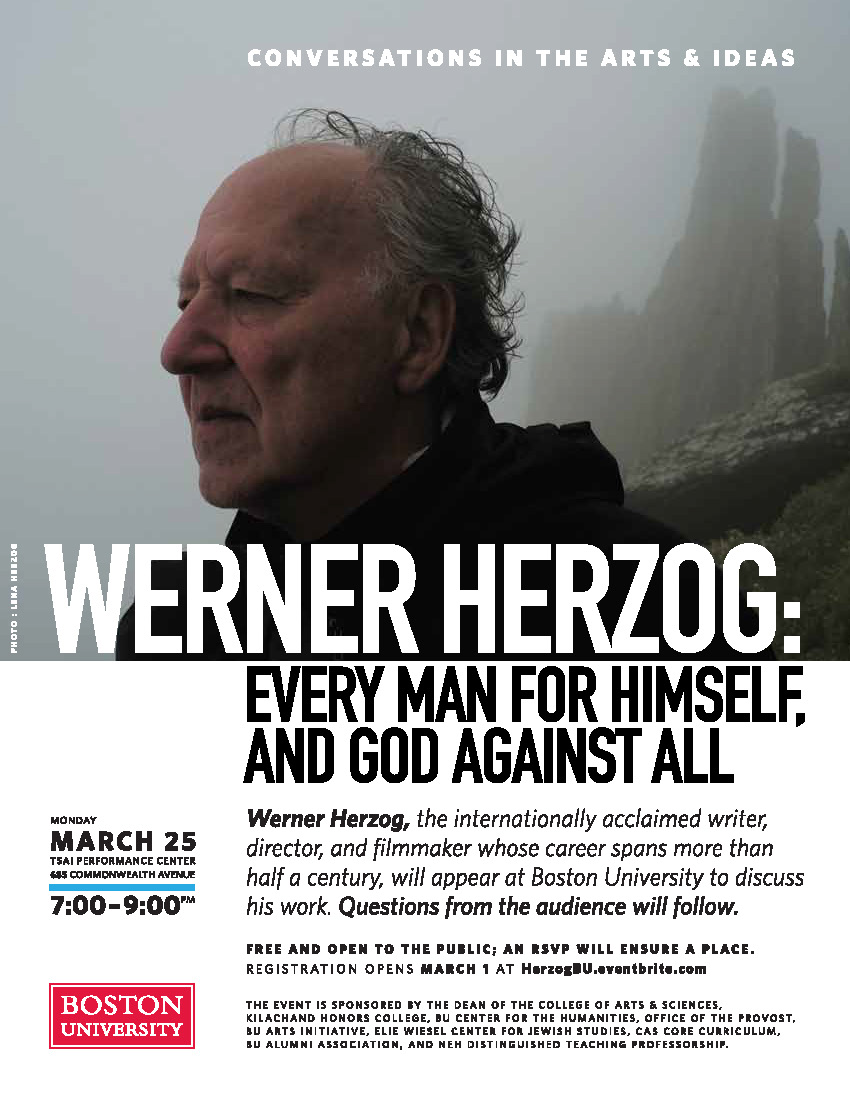 Promotional Poster for BU’s Conversations in the Arts and Ideas event titled “Werner Herzog: Every Man for Himself and God Against All.” The event occurred on March 25, 2019 at 7pm in the Tsai Performance Center. The event was free and open to the public but a reservation was necessary to ensure admittance. The poster includes a picture of Werner Herzog and an event description that reads: “Werner Herzog, the internationally acclaimed writer, director, and filmmaker whose career spans more than half a century will appear at Boston University to discuss his work. Questions from the audience will follow.” The event was sponsored by the Dean of the College of Arts and Sciences, Kilachand Honors College, BU Center for the Humanities, Office of the Provost, BU Arts Initiative, Elie Wiesel Center for Jewish Studies, CAS Core Curriculum, BU Alumni Association, and NEH Distinguished Teaching Professorship.
