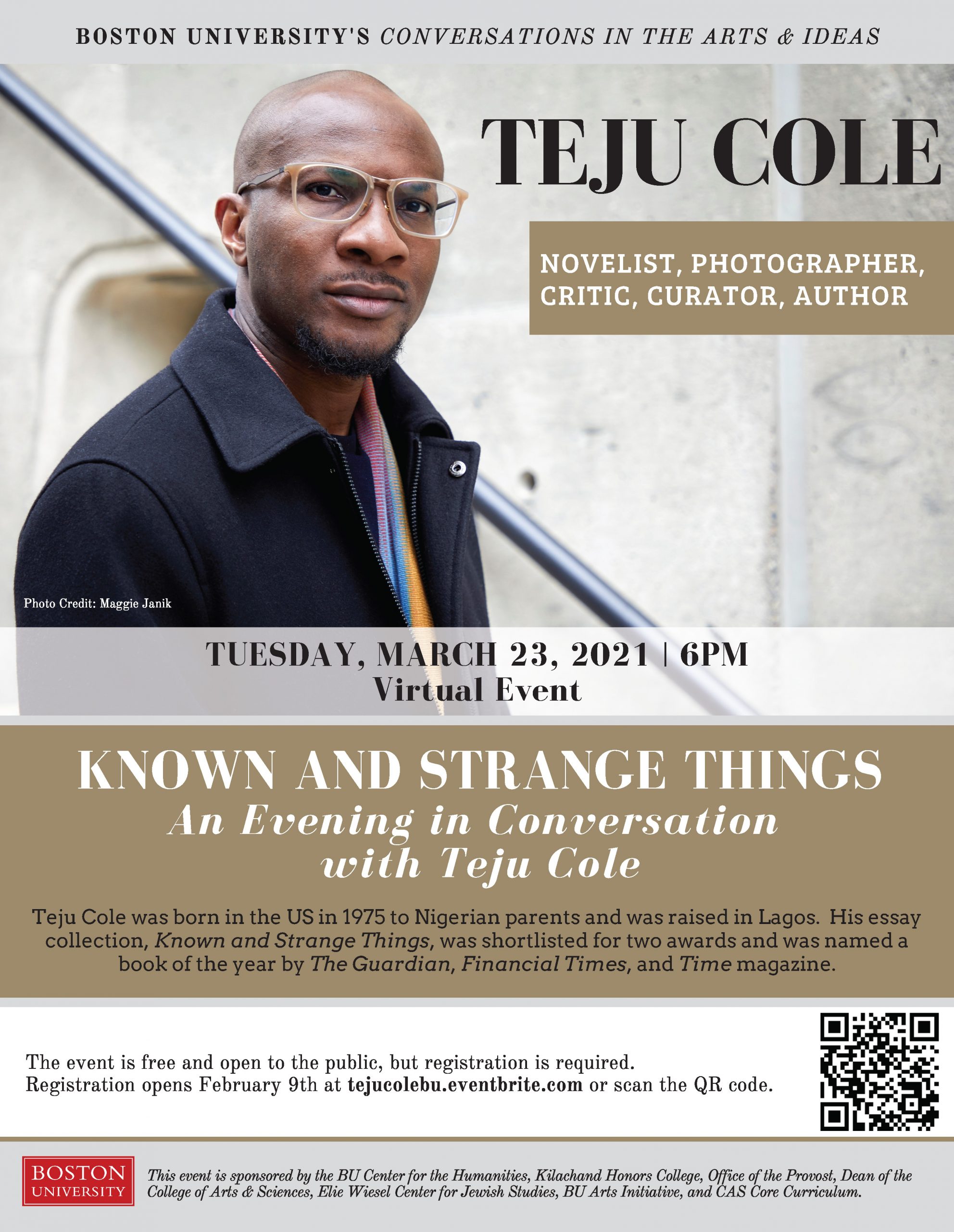 Promotional Poster for BU’s Conversations in the Arts and Ideas event titled “Teju Cole: Known and Strange Things.” The event occurred virtually on March 23, 2021 at 6pm. The event was free and open to the public but a registration was required. The poster includes a picture of Teju Cole and an event description that reads: “Teju Cole was born in the US in 1975 to Nigerian parents and was raised in Lagos. His essay collection, Known and Strange Things, was shortlisted for two awards and was named a book of the year by The Guardian, Financial Times, and Time magazine.” The event was sponsored by the BU Center for the Humanities, Kilachand Honors College, Office of the Provost, Dean of the College of Arts and Sciences, Elie Wiesel Center for Jewish Studies, BU Arts Initiative, and CAS Core Curriculum.