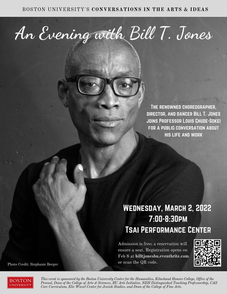 Promotional poster for BU’s Conversations in the Arts and Ideas event titled “An Evening with Bill T. Jones.” The event occurred virtually on March 2, 2022 at 7pm in the Tsai Performance Center. The event was free and open to the public but a reservation was required to ensure a seat. The poster includes a picture of Bill T. Jones and an event description that reads: “The renowned choreographer, director, and dancer Bill T. Jones joins Professor Louis Chude-Sokei for a public conversation about his life and work.” The event was sponsored by the BU Center for the Humanities, Kilachand Honors College, Office of the Provost, Dean of the College of Arts and Sciences, BU Arts Initiative, NEH Distinguished Teaching Professorship, CAS Core Curriculum, Elie Wiesel Center for Jewish Studies, and Dean of the College of Fine Arts.
