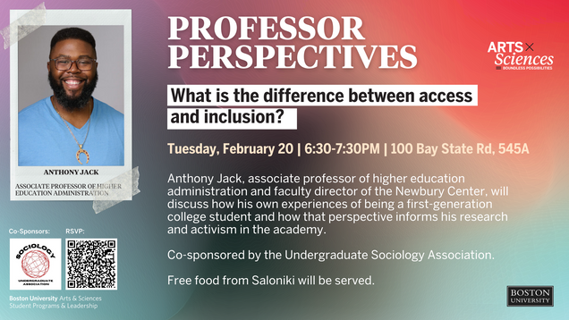 Professor Perspectives: What is the difference between access and inclusion? Tuesday, February 20 | 6:30-7:30pm | 100 Bay State Rd, Room 545A Anthony Jack, Associate Professor of higher education administration and faculty director of the Newbury Center, will discuss how his own experiences of being a first-generation college student and how that perspective informs his research and activism in the academy. Co-sponsored by the Undergraduate Sociology Association. Free food from Saloniki will be served.