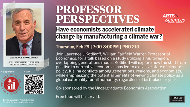 Professor Perspectives: Have economists accelerated climate change by manufacturing a climate war? Thursday, February 29th | 7:00pm-8:00pm | PHO 210 Join Laurence J Kotlikoff, William Fairfield Warren Professor of Economics, for a talk based on a study utilizing a multi-region, overlapping generations model. Kotlikoff will explore how the shift from positive to normative economics has led to a divisive state of climate policy, fueling conflicts among generations, regions, and economists, while emphasizing the potential benefits of viewing climate policy as a global externality for all humanity, regardless of birthplace or year. Co-sponsored by the Undergraduate Economics Association. Free food will be served.