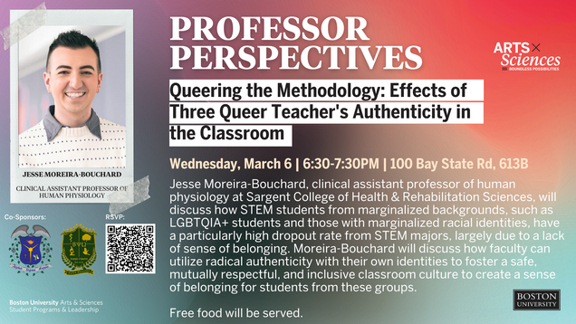 Queering the Methodology: Effects of Three Queer Teacher's Authenticity in the Classroom. Wednesday, March 6th | 6:30PM-7:30PM | 100 Bay State Rd, Room 613B Jesse Moreira-Bouchard, clinical assistant professor of human physiology at Sargent College of Health & Rehabilitation Sciences, will discuss how STEM students from marginalized backgrounds, such as LGBTQIA+ students and those with marginalized racial identities, have a particularly high dropout rate from STEM majors, largely due to a lack of sense of belonging. Moreira-Bouchard will discuss how faculty can utilize radical authenticity with their own identities to foster a safe, mutually respectful, and inclusive classroom culture to create a sense of belonging for students from these groups. Co-sponsored by Alpha Sigma Kappa- Women in Technical Studies and Beta Psi Omega- BU's Professional Co-Ed Biology Fraternity. Free food will be served.