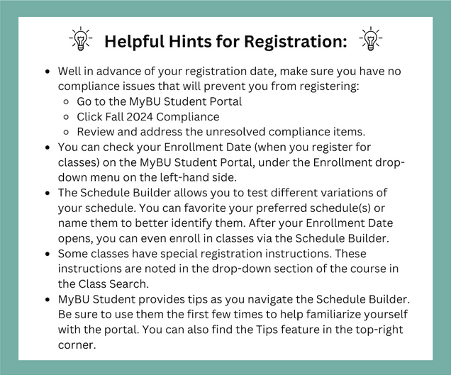 Helpful Hints for Registration: Well in advance of your registration date, make sure you have no compliance issues that will prevent you from registering: Go to the MyBU Student Portal Click Fall 2024 Compliance Review and address the unresolved compliance items. You can check your Enrollment Date (when you register for classes) on the MyBU Student Portal, under the Enrollment drop-down menu on the left-hand side. The Schedule Builder allows you to test different variations of your schedule. You can favorite your preferred schedule(s) or name them to better identify them. After your Enrollment Date opens, you can even enroll in classes via the Schedule Builder. Some classes have special registration instructions. These instructions are noted in the drop-down section of the course in the Class Search. MyBU Student provides tips as you navigate the Schedule Builder. Be sure to use them the first few times to help familiarize yourself with the portal. You can also find the Tips feature in the top-right corner.