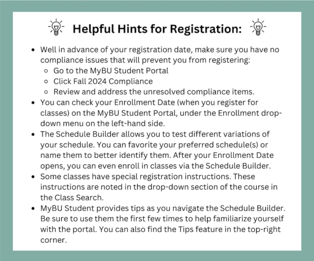 Helpful Hints for Registration: Well in advance of your registration date, make sure you have no compliance issues that will prevent you from registering:  Go to the MyBU Student Portal  Click Fall 2024 Compliance  Review and address the unresolved compliance items.  You can check your Enrollment Date (when you register for classes) on the MyBU Student Portal, under the Enrollment drop-down menu on the left-hand side.  The Schedule Builder allows you to test different variations of your schedule. You can favorite your preferred schedule(s) or name them to better identify them. After your Enrollment Date opens, you can even enroll in classes via the Schedule Builder. Some classes have special registration instructions. These instructions are noted in the drop-down section of the course in the Class Search.  MyBU Student provides tips as you navigate the Schedule Builder. Be sure to use them the first few times to help familiarize yourself with the portal. You can also find the Tips feature in the top-right corner. 