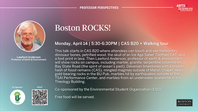 Professor Perspectives: Boston ROCKS!Monday, April 14th | 5:30-6:30pm | CAS B20 + Walking Tour This talk starts in CAS B20 where attendees can touch and see meteorites, dinosaur bones, petrified wood, the skull of an Ice Age Saber Toothed CAT, and a foot print in lava. Then Lawford Anderson, professor of earth & environment, will show rocks on campus, including marble, granite, serpentine columns on Bay State Road (the spirit of ocean’s past), Devonian limestones with a broken hash of fossil remains (CAS), mingled magmas outside of Marsh Chapel, likely gold-bearing rocks in the BU Pub, marbles hit by earthquakes outside of the TSAI Performance Center, and marbles from an underwater avalanche in the Theology Building. Co-sponsored by the Environmental Student Organization (ESO). Free food will be served. RSVP
