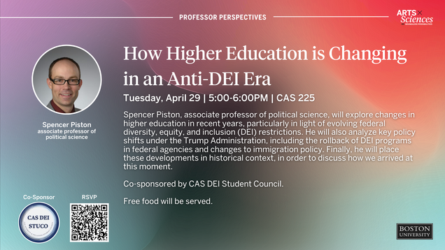 Professor Perspectives:  How Higher Education is Changing in an Anti-DEI Era. Tuesday, April 29 | 5-6pm | CAS 225  Spencer Piston, associate professor of political science, will explore changes in higher education in recent years, particularly in light of evolving federal diversity, equity, and inclusion (DEI) restrictions. He will also analyze key policy shifts under the Trump Administration, including the rollback of DEI programs in federal agencies and changes to immigration policy. Finally, he will place these developments in historical context, in order to discuss how we arrived at this moment.   Co-sponsored by CAS DEI Student Council.  Free food will be served.