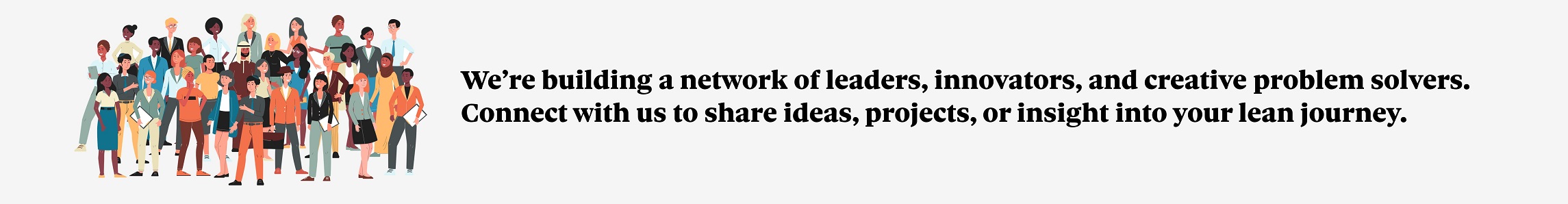 We're building a network of leaders, innovators, and creative problem solvers.  Connect with us to share ideas, projects, or insight into your lean journey.