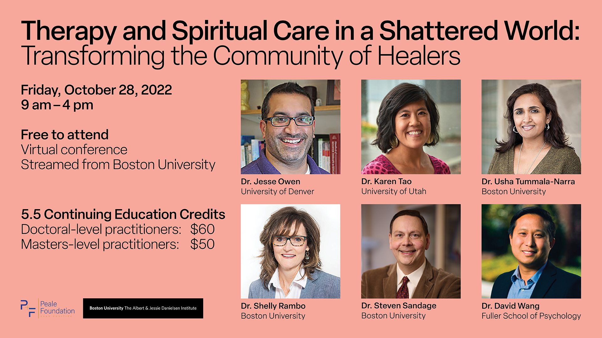  Coral color box with text, "Therapy and Spiritual Care in a Shattered World: Transforming the Community of Healers Friday, October 28th, 2022 9 a.m. – 4 p.m. Streamed live from Boston University - Free to Attend - 5.5 Continuing Education (CE) Credits | Doctoral-level practictioners: $60 - Masters-Level practictioners: $50 | Peale Foundation | Boston University - The Albert & Jessie Danielsen Institute" Portraits of the speakers: Dr. Jesse Owen, University of Denver; Dr. Karen Tao, University of Utah; Dr. Usha Tummala-Narra, Boston University; Dr. Shelly Rambo, Boston University; Dr. Steven Sandage, Boston University; Dr. David Wang, Fuller School of Psychology 