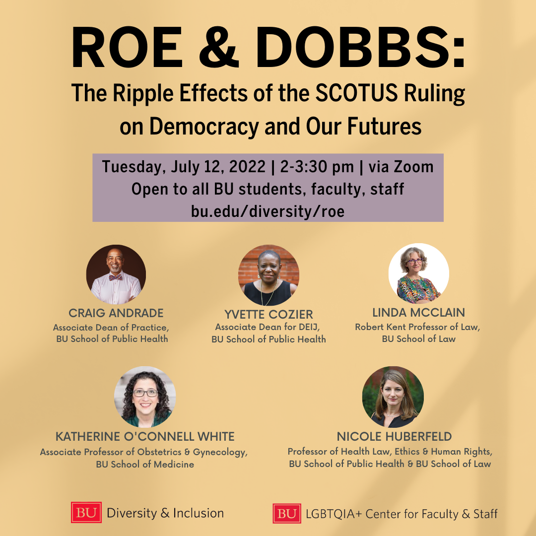 Flyer for Roe & Dobbs event. Overlaid text reads ' Roe & Dobbs: The Ripple Effects of the SCOTUS Ruling on Democracy and our Futures. Tuesday, July 12, 2022 | 2- 3:30pm| via Zoom. Open to all BU students, faculty, staff. http://spr.ly/6179zUDq7. Craig Andrade, Associate Dean of Practice, BU School of Public Health. Yvette Cozier, Associate Dean for DEIJ, BU School of Public Health. Linda Mcclain, Robert Kent Professor of Law, BU School of Law. Katherine O'Connell White, Associate Professor of Obstetrics & Gynecology, BU School of Medicine. Nicole Huberfeld, Professor of Health Law, Ethics & Human Rights, BU School of Public Health & BU School of law. BU Diversity & Inclusion. BU LGBTQIA+ Center for Faculty & Staff.