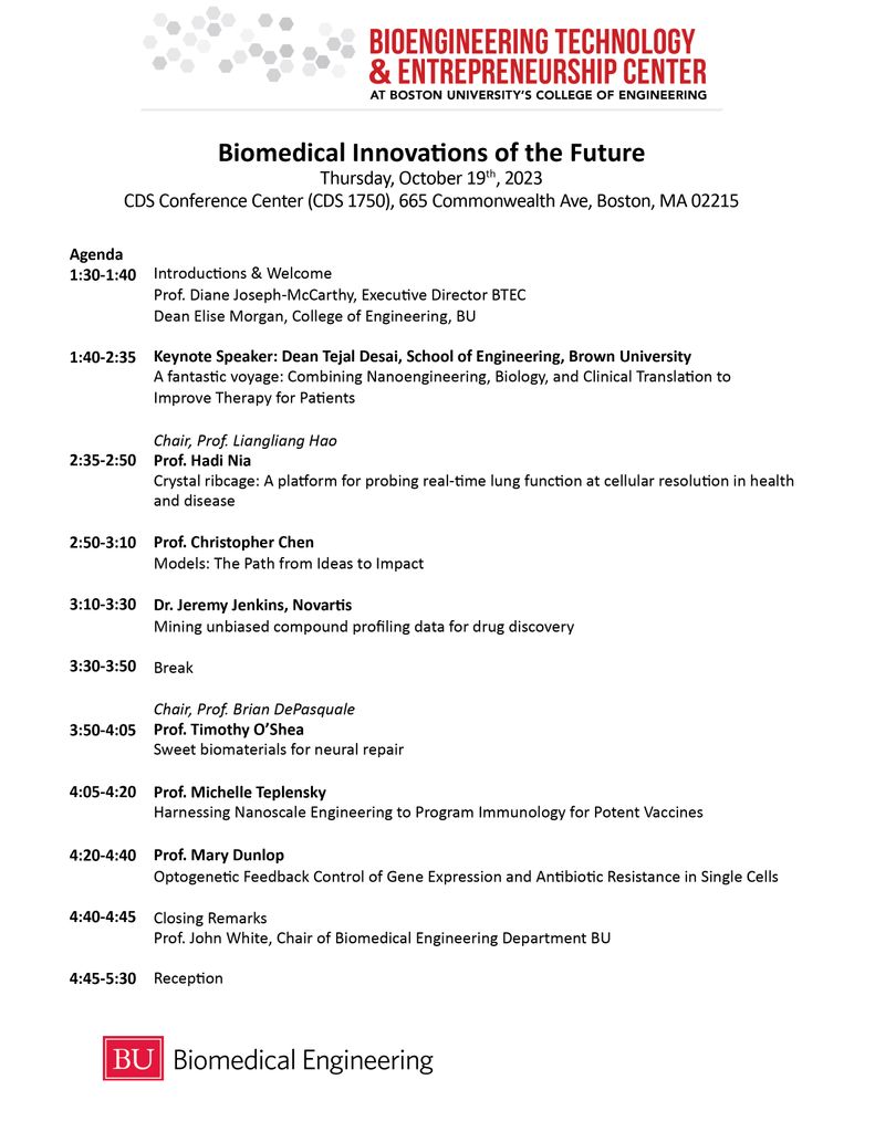 Biomedical Innovations of the Future Thursday, October 19th, 2023 CDS Conference Center (CDS 1750), 665 Commonwealth Ave, Boston, MA 02215 Agenda 1:30-1:40 Introductions & Welcome Prof. Diane Joseph-McCarthy, Executive Director BTEC Dean Elise Morgan, College of Engineering, BU 1:40-2:35 Keynote Speaker: Dean Tejal Desai, School of Engineering, Brown University A fantastic voyage: Combining Nanoengineering, Biology, and Clinical Translation to Improve Therapy for Patients 2:35-2:50 Chair, Prof. Liangliang Hao Prof. Hadi Nia Crystal ribcage: A platform for probing real-time lung function at cellular resolution in health and disease 2:50-3:10 Prof. Christopher Chen Models: The Path from Ideas to Impact 3:10-3:30 Dr. Jeremy Jenkins, Novartis Mining unbiased compound profiling data for drug discovery 3:30-3:50 Break 3:50-4:05 Chair, Prof. Brian DePasquale Prof. Timothy O’Shea Sweet biomaterials for neural repair 4:05-4:20 Prof. Michelle Teplensky Harnessing Nanoscale Engineering to Program Immunology for Potent Vaccines 4:20-4:40 Prof. Mary Dunlop Optogenetic Feedback Control of Gene Expression and Antibiotic Resistance in Single Cells 4:40-4:45 Closing Remarks Prof. John White, Chair of Biomedical Engineering Department BU 4:45-5:30 Reception