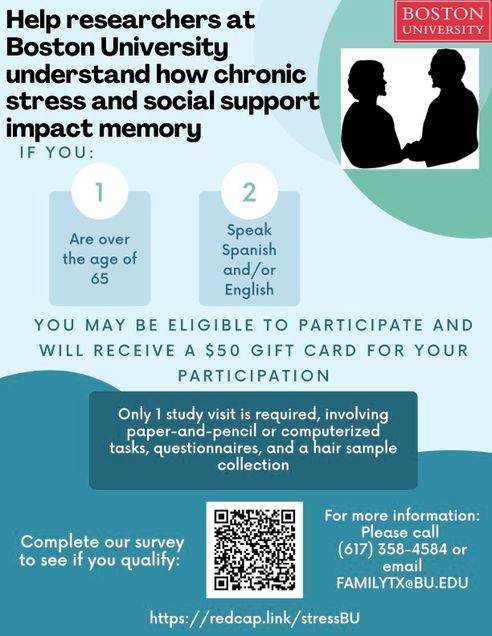 Alzheimer’s Disease Research Center Project: IN ENGLISH: Help researchers at Boston University understand how chronic stress and social support impact memory. If you are over the age of 65 and speak Spanish and / or English, you may be eligible to participate and will receive a $50 gift card for your participation. Only 1 study visit is required, involving paper-and-pencil or computerized tasks, questionnaires, and a hair sample collection. Complete our survey to see if you qualify: https://redcap.link/stressBU Please call (617) 358-4584 or email familytx@bu.edu for more information.