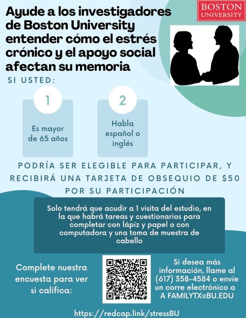 Ayude a los investigadores de Boston University entender cómo el estrés crónico y el apoyo social afectan su memoria. Si es mayor de 65 años y habla español y/o inglés podría calificar para participar, y recibirá una tarjeta de obsequio de $50 por su participación. Solo tendrá que acudir a 1 visita del estudio, en la que habrá tareas y cuestionarios para completar con lápiz y papel o con computadora y una toma de muestra de cabello. Complete nuestra encuesta para ver si califica: https://redcap.link/stressBU Si desea más información, llame al (617) 358-4584 o envíe un correo electrónico a familytx@bu.edu.