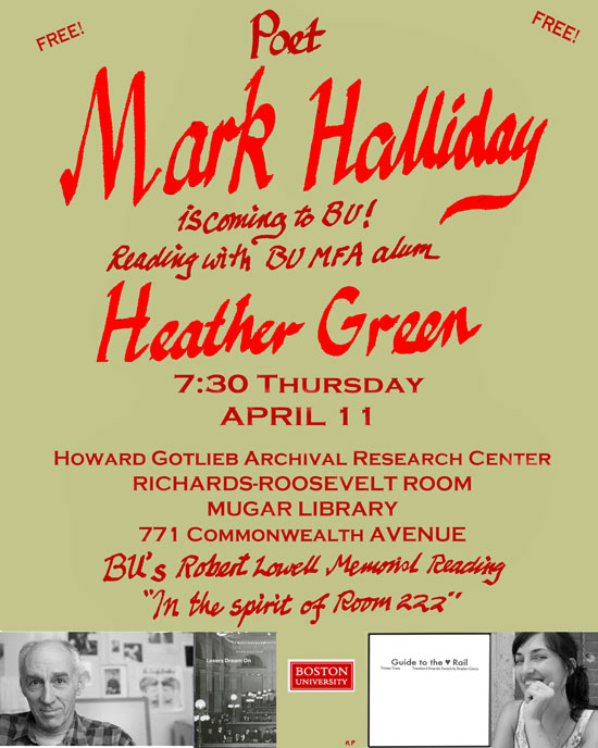 FREE! Poet Mark Halliday is coming to BU! Reading with BU MFA alum Heather Green 7:30 Thursday APRIL 11 Boward Gotlieb Archival Research Center Richards-Roosevelt Room Mugar Library 771 Commonwealth Avenue BU's Robert Lowell Memorial Reading "In the spirit of Room 222"