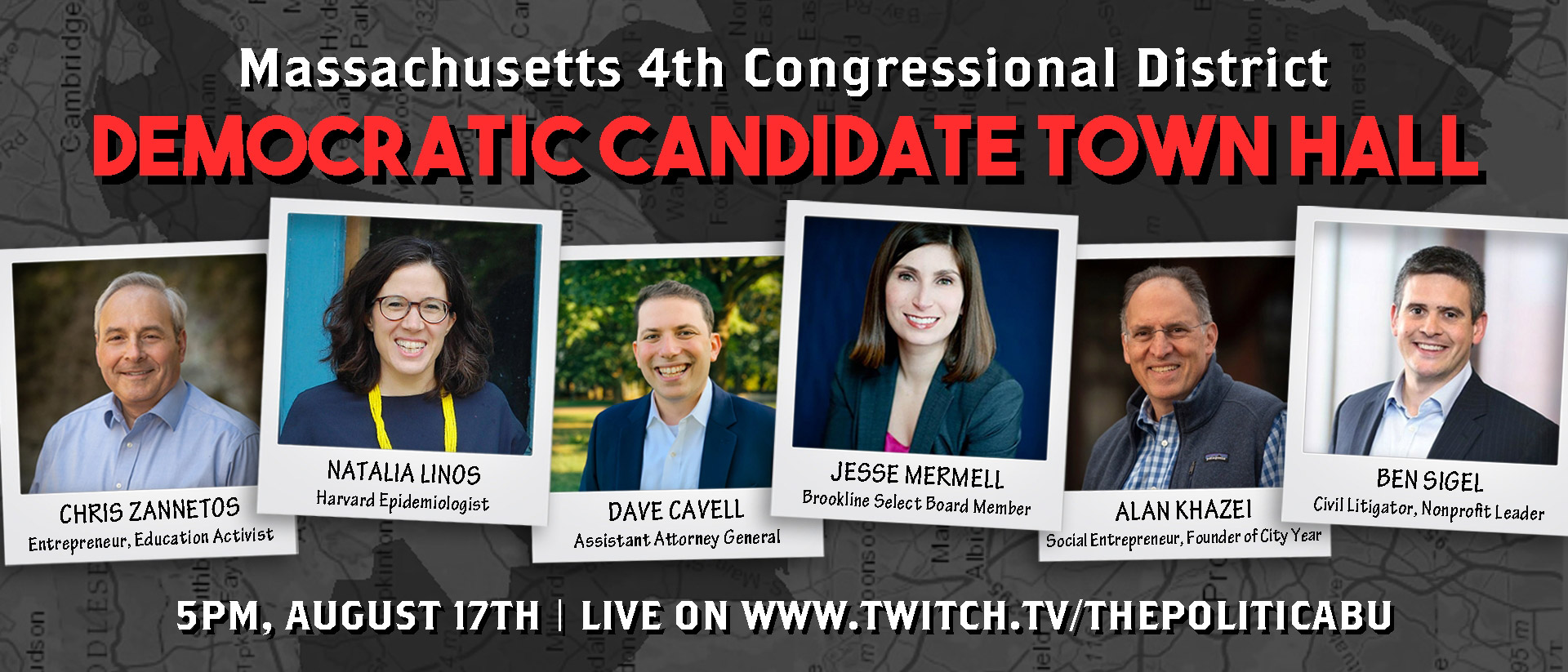 Flier for The Politica town hall is tonight, August 17, at 5 pm on Twitch. Flier reads “Massachusetts 4th Congressional District, Democratic Candidate Town Hall, 5pm, August 17th | Live on Twitch.TV/ThePoliticaBu” on a dark gray background that looks like a map of Massachusetts. In the center, headshots of each candidate are seen in the following order: “Chris Zannetos, Entrepreneur, Education Activists; Natalia Linos, Harvard Epidemiologist; Dave Cavell, Assistant Attorney General; Jesse Mermell, Brookline Select Board Member; Alan Khazei, Social Entrepreneur, Founder of City Year; Ben Sigel, Civil Litigator, nonprofit leader”