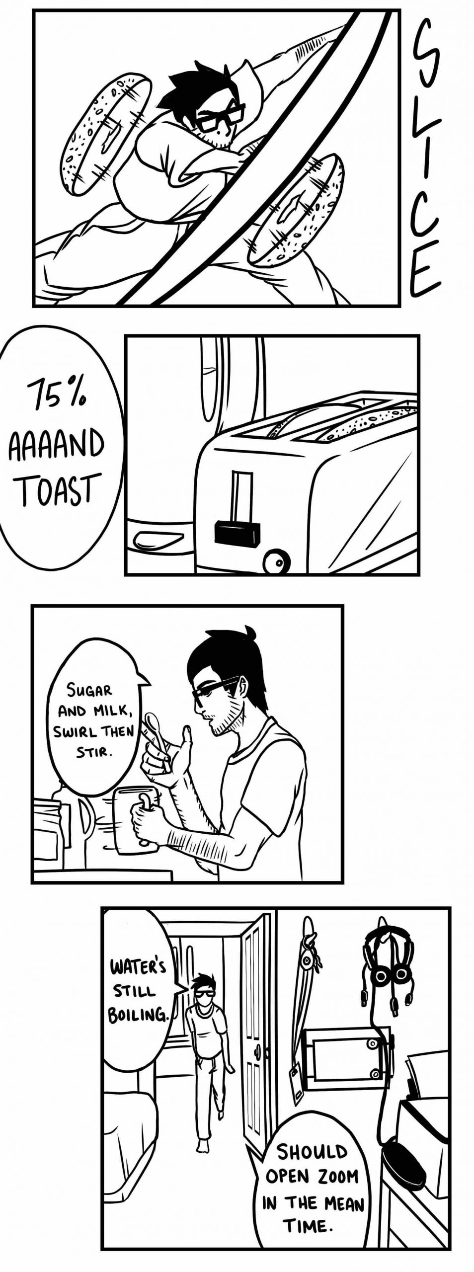 A series of black and white illustrations from Ajay’s graphic novel. In the first panel, Ajay uses a knife to very quickly slice open a bagel, the two halves flying in opposite directions with the word ‘SLICE’ written down the side. The next panel reads 75% aaaand toast, and shows the toaster. In the next panel, we see Ajay with a mug in his hand and a speech bubble that says ’Sugar, and milk, swirl, then stir.” In the next panel. we see him more slowly walk into his room and say “water’s still boiling, should open zoom in the mean time.”