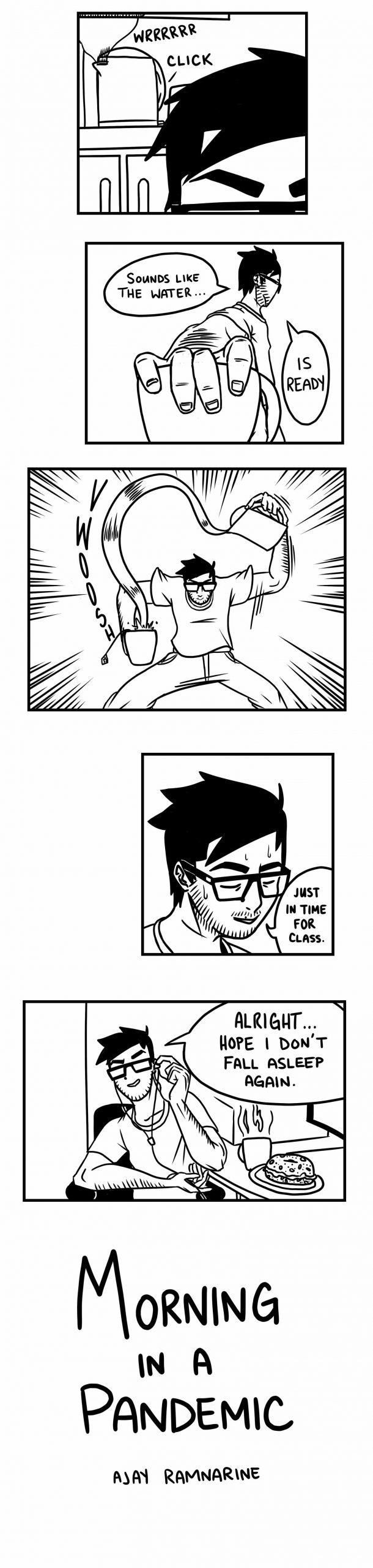 A series of black and white illustrations from Ajay’s graphic novel. In this final series of panels, we first see a close up of the side of Ajay’s head with the electric kettle behind him in the distance, with the noises WRRRRR, click! coming from the kettle. Ajay returns to his superhero-like mode and says “sounds like the water, is ready” and we see his hand close up on the mug. The next panel has the sound “wwoosh” in curvy lettering as Ajay pours his tea with one crazy fast curvy pour. The panel shows Ajay’s head close up and he says “Just in time for class.” In the final scene, Ajay is seated at his desk, breakfast and computer in front of him, and says calmly “Alright…hope I don’t fall asleep again.” The title page reads “Morning in a Pandemic, Ajay Ramnarine”