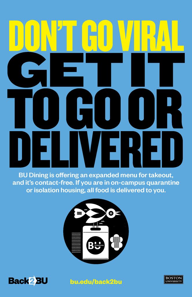 Blue poster reads “Don’t go viral” in bright yellow, and “get it to go or delivered” in black. Below, small white text reads “BU Dining is offering an expanded menu for takeout, and it’s contact-free. If you are in on-campus quarantine or isolation housing, all food is delivered to you.” A black and white illustration below shows a bird delivering a box that says BU on it. At the bottom, the Back2Bu logo, bu.edu/back2bu website and BU logo is seen.