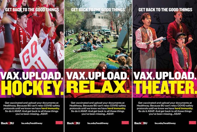 Series of three Back2BU posters that shows BU hockey fans cheering in the stands, students hanging out on the BU Beach, and students performing in a theater production. The first poster reads “Get Back to the good things,” and then says “VAX. UPLOAD. HOCKEY.” in large block letters. The next reads “VAX. UPLOAD. RELAX.” The final poster reads “VAX. UPLOAD. THEATER” Below, in smaller white text, each poster reads “Get vaccinated and upload your documents at Healthway. Because BU can’t relax COVID safety protocols until we know we have herd immunity. So do it ASAP. And get back to all these things you’ve been missing. ASAP. bu.ed.u/healthway.”