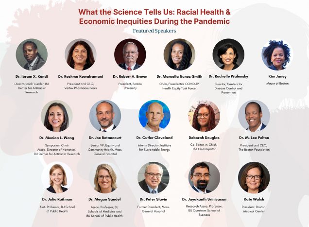 Poster for the BU Center for Antiracist Research Symposium. It reads, in red font, “What the Science Tells Us: Racial Health and Economic Inequities During the Pandemic.” The background watermark features illustrations of people in profile looking different ways. Circular photo of the 18 speakers are featured, including their names and titles. From top, left, to right: Dr. Ibram X. Kendi, Director and Founder, BU Center for Antiracist Research; Dr. Reshma Kewalramani, President and CEO, Vertex Pharmaceuticals; Robert Brown President, Boston University; Dr. Marcella Nunez-Smith, Presidential COVID-19 Health Equity Task Force; Dr. Peter Slavin, President, Massachusetts General Hospital; Ms. Kate Walsh, President, Boston Medical Center; Dr. Monica L. Wang, Associate Director of Narrative, BU Center for Antiracist Research; Jessica Howard, Research Program Director, Department of Family Medicine; Dr. Jayakanth Srinivasan, Research Associate Professor, Information Systems, Boston University Questrom School of Business; Dr. Stephen Wilson, Chief & Chair, Family Medicine, Boston University School of Medicine; Ms. Deborah Douglas, Co-Editor-in-Chief for The Emancipator; Dr. M. Lee Pelton, Chief Executive Officer and President, The Boston Foundation; Dr. Joe Betancourt, Senior Vice President, Equity and Community Health, Massachusetts General Hospital; Dr. Cutler J. Cleveland, Interim Director of the Institute for Sustainable Energy; Dr. Julia Raifman, Assistant Professor, Boston University School of Public Health; Dr. Megan Sandel, Associate Professor, Boston University Schools of Medicine and Public Health; Dr. Rochelle P. Walensky, 19th Director of the Centers for Disease Control and Prevention.