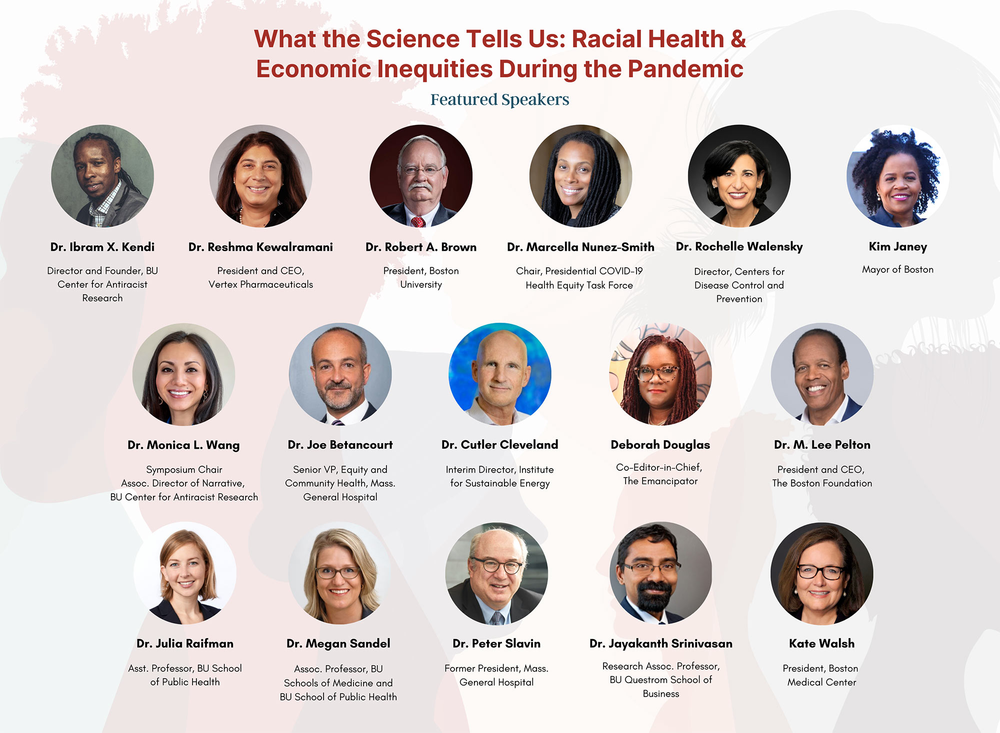 Poster for the BU Center for Antiracist Research Symposium. It reads, in red font, “What the Science Tells Us: Racial Health and Economic Inequities During the Pandemic.” The background watermark features illustrations of people in profile looking different ways. Circular photo of the 18 speakers are featured, including their names and titles. From top, left, to right: Dr. Ibram X. Kendi, Director and Founder, BU Center for Antiracist Research; Dr. Reshma Kewalramani, President and CEO, Vertex Pharmaceuticals; Robert Brown President, Boston University; Dr. Marcella Nunez-Smith, Presidential COVID-19 Health Equity Task Force; Dr. Peter Slavin, President, Massachusetts General Hospital; Ms. Kate Walsh, President, Boston Medical Center; Dr. Monica L. Wang, Associate Director of Narrative, BU Center for Antiracist Research; Jessica Howard, Research Program Director, Department of Family Medicine; Dr. Jayakanth Srinivasan, Research Associate Professor, Information Systems, Boston University Questrom School of Business; Dr. Stephen Wilson, Chief & Chair, Family Medicine, Boston University School of Medicine; Ms. Deborah Douglas, Co-Editor-in-Chief for The Emancipator; Dr. M. Lee Pelton, Chief Executive Officer and President, The Boston Foundation; Dr. Joe Betancourt, Senior Vice President, Equity and Community Health, Massachusetts General Hospital; Dr. Cutler J. Cleveland, Interim Director of the Institute for Sustainable Energy; Dr. Julia Raifman, Assistant Professor, Boston University School of Public Health; Dr. Megan Sandel, Associate Professor, Boston University Schools of Medicine and Public Health; Dr. Rochelle P. Walensky, 19th Director of the Centers for Disease Control and Prevention.