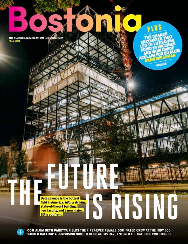 The front cover of the Fall 2021 issue of Bostonia magazine. The cover features a photo of the Data Sciences building (still under construction) at night; lights shine inside illuminating the scaffolding. Cover reads: "THE ALUMNI MAGAZINE OF BOSTON UNIVERSITY. BOSTONIA. FALL 2021 THE FUTURE IS RISING: Data science is the hottest field in America. With a striking, state-of-the-art building, new faculty, and a new major, BU is out front." Text at bottom reads "COM ALUM BETH PARETTA FIELDS THE FIRST-EVER FEMALE-DOMINATED CREW AT THE INDY 500. And SACRED CALLING: A SURPRISING NUMBER OF BU ALUMS HAVE ENTERED THE CATHOLIC PRIESTHOOD." Text top right reads: "PLUS THE CHANCE ENCOUNTER THAT LED TO LIFESAVING COVID-19 VACCINES AND WORLDWIDE ACCLAIM FOR BU ALUM DREW WEISSMAN"