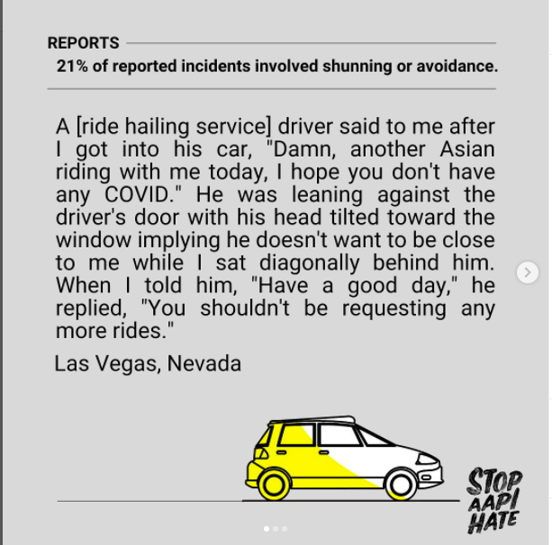 Screenshot of a Stop AAPI Hate Instagram post that reads "a gray bar at the top reads "21% of reported incidents involved shunning or avoidance". The rest of the post reads "A [ride hailing service] driver said to me after I got into his car, "Damn, another Asian riding with me today, I hope you don't have COVID." He was leaning against the driver's door with his head tilted toward the window implying he doesn't want to be close while I sat diagonally behind him. When I told him, "Have a good day," he replied, "You shouldn't be requesting any more rides." Las Vegas, Nevada