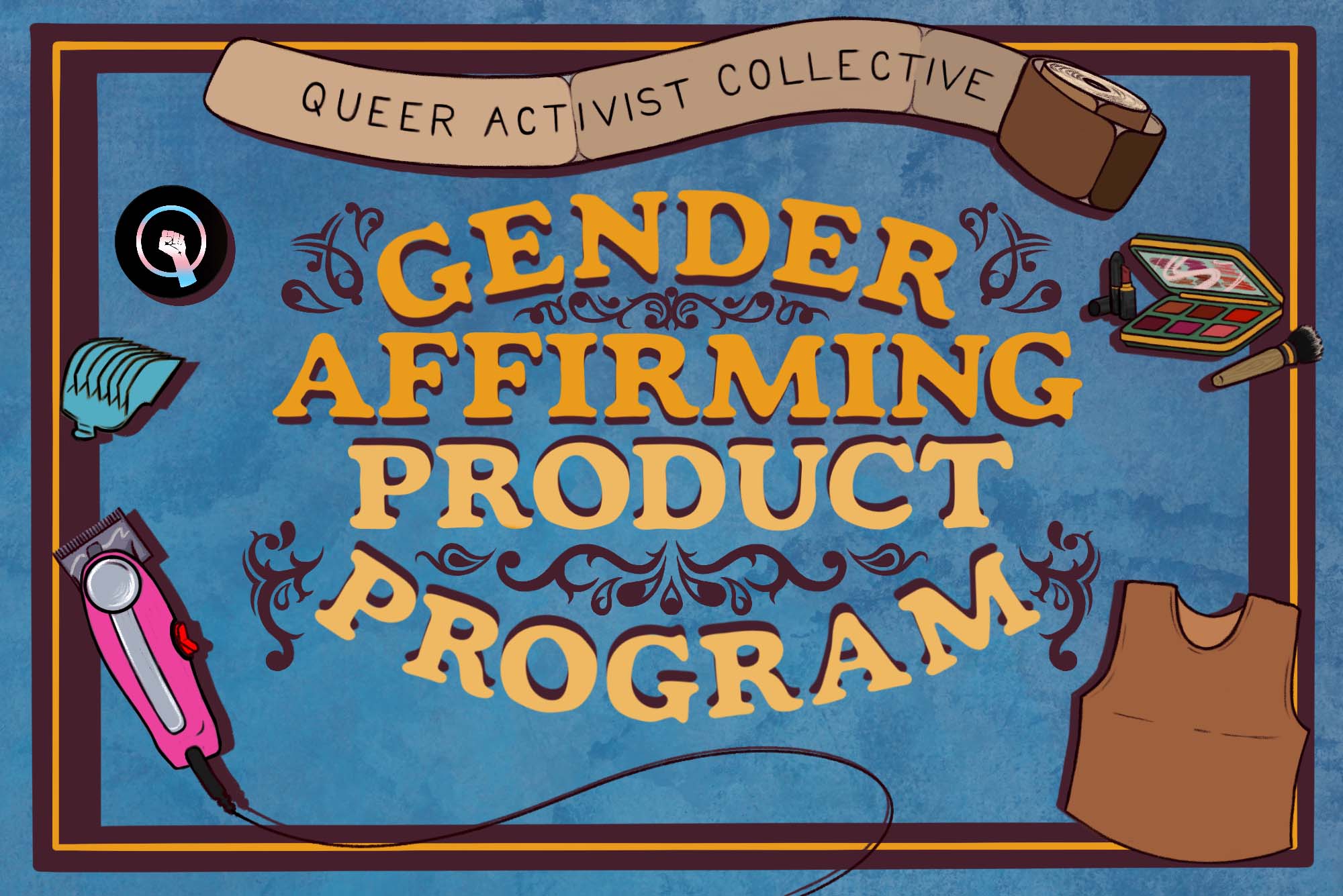 Illustration for the "Gender Affirming Product Program" started by the "Queer Activist Collective" on BU' s campus. The illustration has a textured blue background, brown border, and yellow and orange text decorated with swirling flourishes. Around the text are drawings of binding bandage wrap (where "Queer Activist Collective" is written), a makeup kit, a chest binder, an electric shaver, and the trans black lives matter pride symbol.