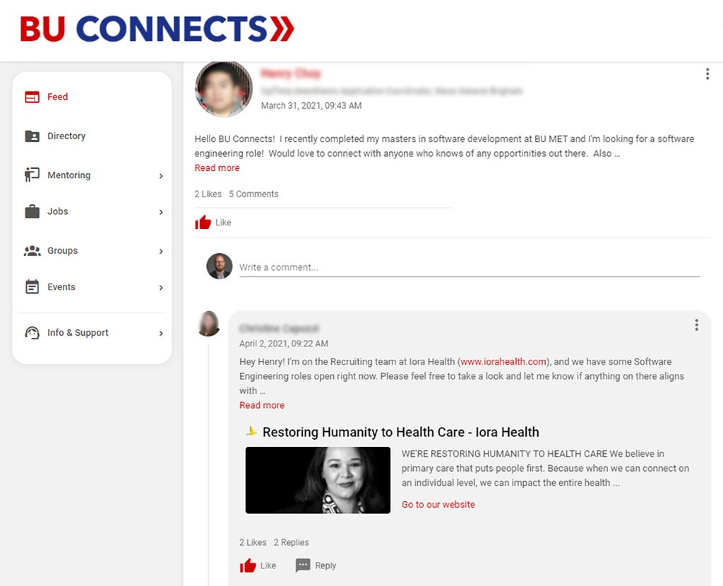 A screenshot taken from the university’s networking platform, BU Connects. The BU Connects logo is written in blue and red text on the top left, above a menu bar with the following options: feed, directory, mentoring, jobs, groups, events, info & support. In the main feed, a student writes, “Hello BU Connects! I recently completed my master’s in software development at BU MET and I’m looking for a software engineering role! Would love to connect with anyone who knows of any opportunities out there. Also…” The student’s post has 2 likes and 5 comments. The first comment reads “Hey Henry! I’m on the recruiting team at Iora Health (www.iorahealth.com), and we have some software engineering roles open right now. Please feel free to take a look and let me know if anything on there aligns with…” And then the post says ‘Read More’ and shows a photo preview of the link, with a black and white photo of a women smiling.
