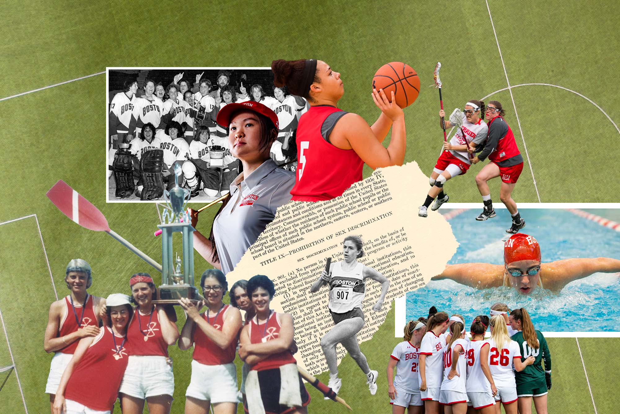 Photo collage of various women's athletic teams and players throughout the decade. The background is a turf field with a muted gray overlay. The images include: a black and white photo of the women's beanpot champions from 1981, a photo of BU women's golfer Hanako Kawasaki holding a golf club behind her back and wear a red visor; photo of Elizabeth Morse (CGS'14), left trying to keep possession of the ball with teammate Siobhan McCarthy (CGS'15) on defense during drills at BU women's lacrosse; photo of Stephanie Nasson (SAR'16) of the women's swim team mid-stroke, wearing a red cap and goggles; photo of Chiara Tibbitt (CAS'22) taking a shot during basketball practice; an old film photo of Jeanne Friedman and other women's rowing team members from the the mid-70s holding a trophy; black and white photo of Jennifer Lanctot O'Neill (Questrom'91), BU's first three-time female All-American, running with a relay stick; and photo of the BU women's soccer team in a team huddle. At center, an excerpt from Title IX is seen; it looks as if it has been torn from a page.