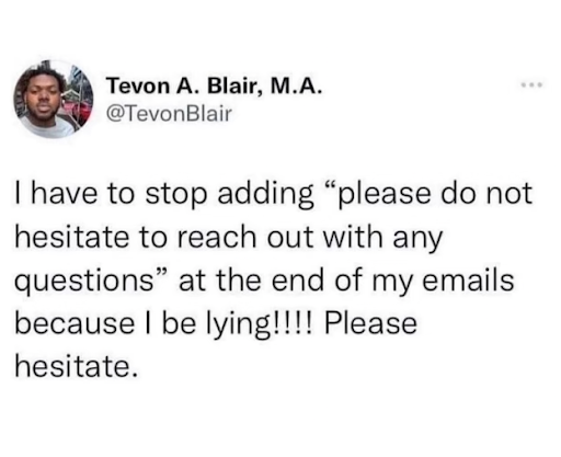 A tweet that reads "I have to stop adding 'please do not hesitate to reach out with any questions' at the end of my emails because I be lying!!!! Please hesitate"