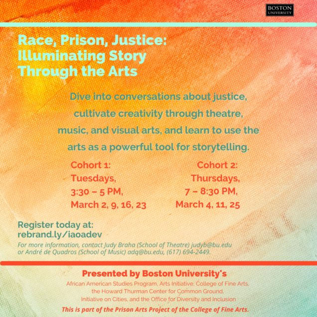 The Initiative on Cities is proud to be a supporting partner of Race, Prison, Justice: Illuminating Story Through the Arts, a part of the Prison Arts Project of the BU College of Fine Arts. Members of the BU Community are invited to register for workshops that will explore the intersection of social justice and the arts with a 4-session interdisciplinary arts collaboration. Designed to explore race and incarceration as systemic injustice and the intersection of social justice and the arts, this program will feature guests with a history of incarceration and arts activism, including Halim Flowers, artist and social justice entrepreneur. Students will have the opportunity to cultivate creativity through theatre, music, dance, visual arts, etc and learn how to use the arts as a powerful tool for storytelling, transformation, and healing. There are two cohorts, with different meeting dates: Cohort 1 will meet on Tuesdays, from 3:30pm to 5pm ET on March 2, 9, 16, and 23 Cohort 2 will meet on Thursdays from 7-8:30pm ET on March 4, 11, 25 Register today! Please note that members of the BU Community (students, faculty, staff, and alumni) are welcome to register. Questions? Please contact Judy Braha at judyb@bu.edu or André de Quadros at adq@bu.edu or 617-694-2449.  Race, Prison, Justice: Illuminating Story Through the Arts is presented by the African American Studies Program, BU Arts Initiative, College of Fine Arts, the Howard Thurman Center for Common Ground, the Initiative on Cities, and BU Diversity & Inclusion. 