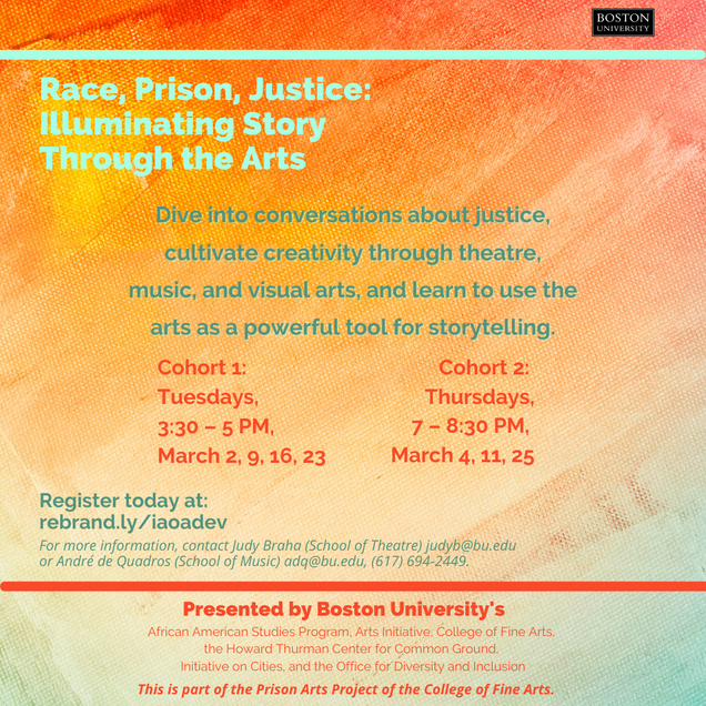 The Initiative on Cities is proud to be a supporting partner of Race, Prison, Justice: Illuminating Story Through the Arts, a part of the Prison Arts Project of the BU College of Fine Arts. Members of the BU Community are invited to register for workshops that will explore the intersection of social justice and the arts with a 4-session interdisciplinary arts collaboration. Designed to explore race and incarceration as systemic injustice and the intersection of social justice and the arts, this program will feature guests with a history of incarceration and arts activism, including Halim Flowers, artist and social justice entrepreneur. Students will have the opportunity to cultivate creativity through theatre, music, dance, visual arts, etc and learn how to use the arts as a powerful tool for storytelling, transformation, and healing. There are two cohorts, with different meeting dates: Cohort 1 will meet on Tuesdays, from 3:30pm to 5pm ET on March 2, 9, 16, and 23 Cohort 2 will meet on Thursdays from 7-8:30pm ET on March 4, 11, 25 Register today! Please note that members of the BU Community (students, faculty, staff, and alumni) are welcome to register. Questions? Please contact Judy Braha at judyb@bu.edu or André de Quadros at adq@bu.edu or 617-694-2449.  Race, Prison, Justice: Illuminating Story Through the Arts is presented by the African American Studies Program, BU Arts Initiative, College of Fine Arts, the Howard Thurman Center for Common Ground, the Initiative on Cities, and BU Diversity & Inclusion. 