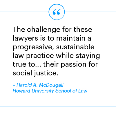 "The challenge for these lawyers is to maintain a progressive, sustainable law practice while staying true to... their passion for social justice." Harold A. McDougall, Howard University School of Law