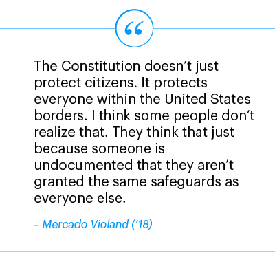 The Constitution doesn’t just protect citizens. It protects everyone within the United States borders. I think some people don’t realize that. They think that just because someone is undocumented that they aren’t granted the same safeguards as everyone else. - Mercado Violand ('18)