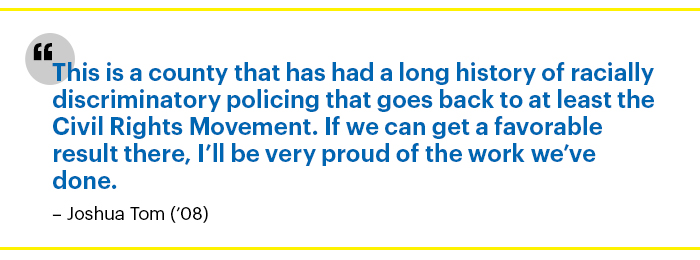 "This is a county that has had a long history of racially discriminatory policing that goes back to at least the Civil Rights Movement. If we can get a favorable result there, I’ll be very proud of the work we’ve done." – Joshua Tom ('08)