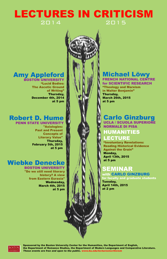 Promotional poster for past Lectures in Criticism events. The speakers are Amy Appleford from Boston University giving a talk titled “Lucid Bodies: The Ascetic Ground of Writing” on Thursday, December 4, 2014 at 5pm; Robert D. Hume from Penn State University giving a talk titled “Axiologies: Past and Present Concepts of Literary Value” on Thursday, February 5, 2015 at 5pm; Wiebke Denecke, from Boston University giving a talk titled “Do we Still Need Literary History? A View from Eastern Eurasia” on Wednesday, March 4, 2015 at 6pm; Michael Löwy from the French National Center for Scientific Research giving a talk titled “Theology and Marxism in Walter Benajmin” on Thursday, March 26, 2015 at 5pm; and Carlo Ginzburg from UCLA & Scuola Normale Superiore di Pisa giving the Humanities Lecture titled “Involuntary Revelations: Reading Historical Evidence Against the Grain” on Monday, April 13, 2015at 5pm and the Humanities Seminar for faculty and graduate students on April 14, 2015 on 2pm. The events are sponsored by the BU Center for the Humanities and the Departments of English, Romance Studies, and Modern Languages and Comparative Literature. The events are free and open to the public.