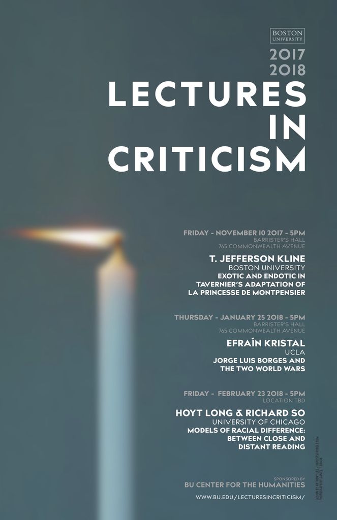 Promotional poster for past Lectures in Criticism events. The speakers are T. Jefferson Kilne from Boston University giving a talk titled “Exotic and Endotic in Tavernier’s Adaptation of La Princesse de Montpensier,” on Friday November 10, 2017, at 5pm in Barrister’s Hall, 765 Commonwealth Avenue; Efrain Kristal from UCLA giving a talk titled “Jorge Luis Borges and the Two World Wars” on Thursday January 25, 2018, at 5pm in Barrister’s Hall, 765 Commonwealth Avenue; and Hoyt Long and Richard So from the University of Chicago giving a talk titled “Models of Racial Difference: Between Close and Distant Reading,” on Friday February 23, 2018, at 5pm in Location TBD. The events are sponsored by the BU Center for the Humanities.