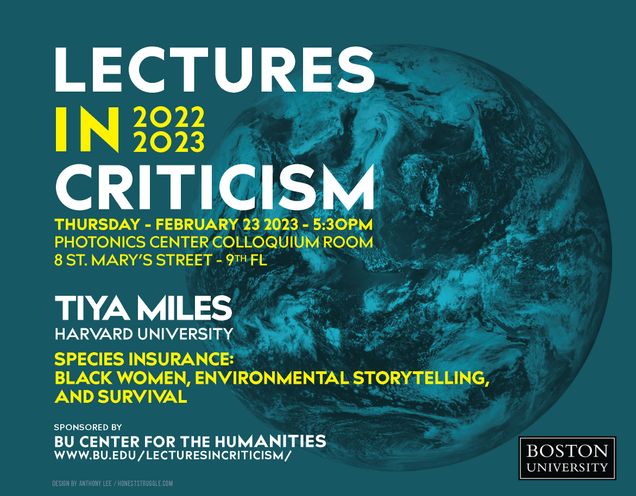 Promotional poster for Lectures in Criticism 2022-2023. Specifically promoting a lecture titled “Species Insurance: Black Women, Environmental Storytelling, and Survival” by Tiya Miles, Michael Garvey Professor of History and Radcliffe Alumnae Professor, Harvard University, on Thursday, February 23, 2023, 5:30pm, in the Photonics Center Colloquium Room, 8 St. Mary’s St. Sponsored by the BU Center for Humanities.