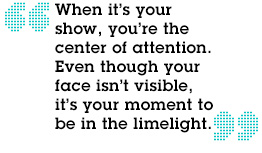 “When it’s your show, you’re the center of attention. Even though your face isn’t visible, it’s your moment to be in the limelight.”