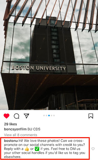 Image: A screenshot of an Instagram post from Boston University, the photo on the post is of the front door of the University's center for computing and data sciences. Highlighted in the comment section with a red box is the comment: Hi! We love this [content type]! Can we cross-promote on our social channels with credit to you? Reply with a [thumbs up emoji] or #SharetoBU if yes. Feel free to DM us your other social handles if you’d like us to tag you elsewhere. 