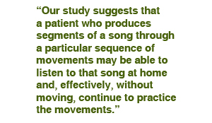 Our study suggests that a patient who produces segments of a song through a particular sequence of movements may be able to listen to that song at home and, effectively, without moving, continue to practice the movements. 