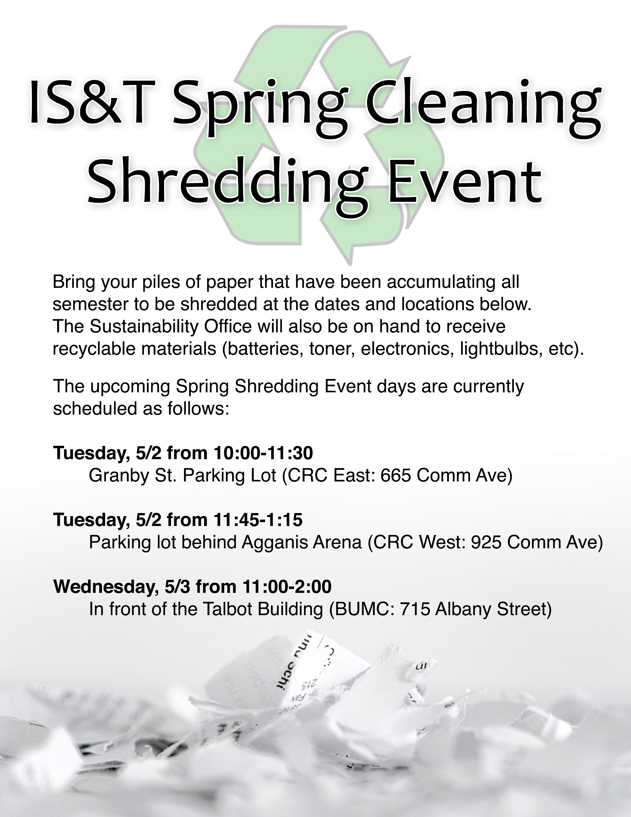 IS&T is happy to announce we will be hosting a "Spring Cleaning" shredding event. Similar to the event we host each October, you will be able to bring bulk amounts of paper to be shredded at the dates and locations below. The Sustainability Office will also be on hand to receive recyclable materials. (batteries, toner, electronics, lightbulbs, etc)   The upcoming Spring Shredding Event days are currently scheduled as follows: •	Tuesday, 5/2 from 10:00-11:30 - In the Granby St. Parking Lot (CRC East: 665 Commonwealth Ave) •	Tuesday, 5/2 from 11:45-1:15- In the parking lot behind Agganis Arena (CRC West: 925 Commonwealth Ave) •	Wednesday, 5/3 from 11:00-2:00 - In front of the Talbot Building (BUMC: 715 Albany Street)  You can find information on the Spring Shredding Event, plus other helpful information security materials at our website: www.bu.edu/tech/support/information-security  Boston University Information Security buinfosec@bu.edu